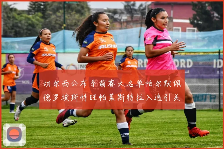 切尔西公布季前赛大名单帕尔默佩德罗埃斯特旺帕莱斯特拉入选引关注