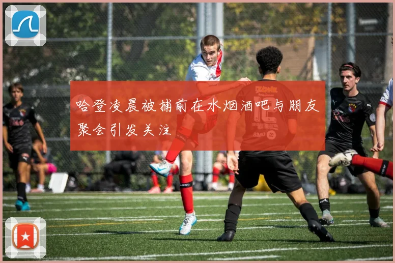 哈登凌晨被捕前在水烟酒吧与朋友聚会引发关注