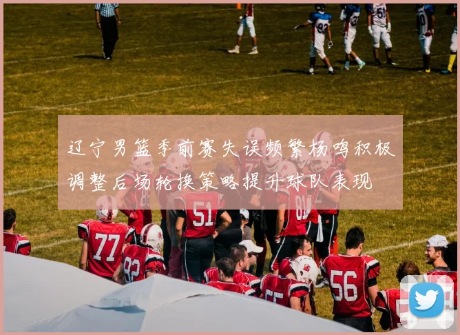 辽宁男篮季前赛失误频繁杨鸣积极调整后场轮换策略提升球队表现